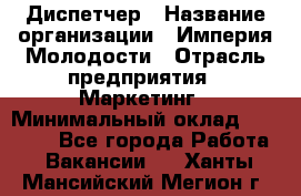 Диспетчер › Название организации ­ Империя Молодости › Отрасль предприятия ­ Маркетинг › Минимальный оклад ­ 15 000 - Все города Работа » Вакансии   . Ханты-Мансийский,Мегион г.